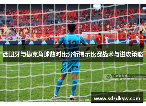 西班牙与捷克角球数对比分析揭示比赛战术与进攻策略
